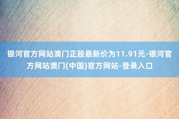 银河官方网站澳门正股最新价为11.91元-银河官方网站澳门(中国)官方网站-登录入口