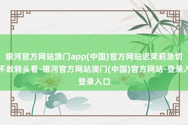 银河官方网站澳门app(中国)官方网站迟茉莉急切得不敢转头看-银河官方网站澳门(中国)官方网站-登录入口