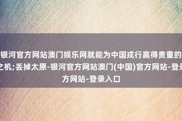 银河官方网站澳门娱乐网就能为中国戎行赢得贵重的喘气之机;丢掉太原-银河官方网站澳门(中国)官方网站-登录入口