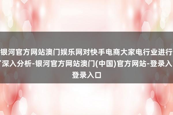 银河官方网站澳门娱乐网对快手电商大家电行业进行了深入分析-银河官方网站澳门(中国)官方网站-登录入口