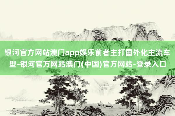 银河官方网站澳门app娱乐前者主打国外化主流车型-银河官方网站澳门(中国)官方网站-登录入口