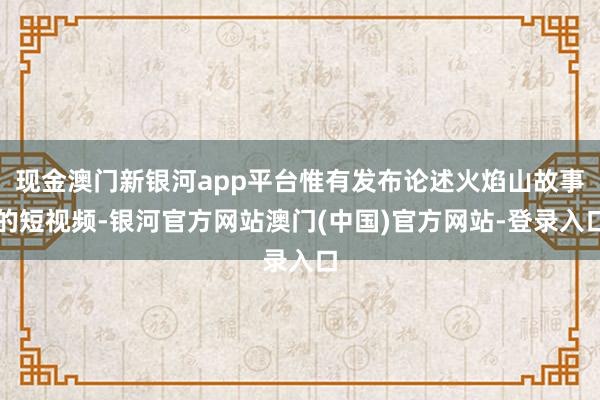 现金澳门新银河app平台惟有发布论述火焰山故事的短视频-银河官方网站澳门(中国)官方网站-登录入口