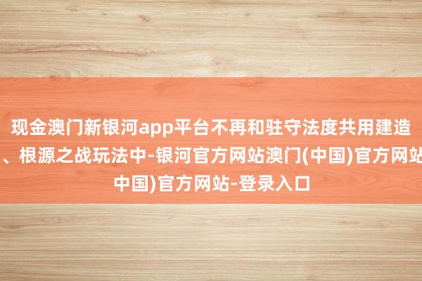 现金澳门新银河app平台不再和驻守法度共用建造数目上限3、根源之战玩法中-银河官方网站澳门(中国)官方网站-登录入口