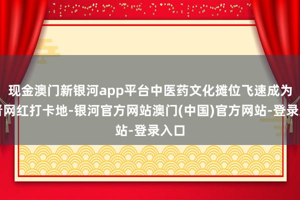 现金澳门新银河app平台中医药文化摊位飞速成为新晋网红打卡地-银河官方网站澳门(中国)官方网站-登录入口