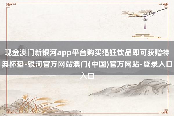 现金澳门新银河app平台购买猖狂饮品即可获赠特典杯垫-银河官方网站澳门(中国)官方网站-登录入口