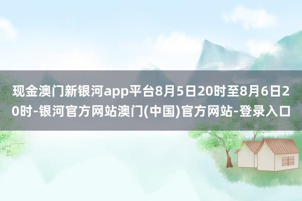 现金澳门新银河app平台8月5日20时至8月6日20时-银河官方网站澳门(中国)官方网站-登录入口