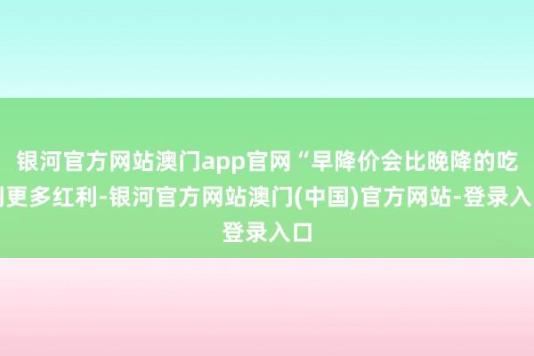 银河官方网站澳门app官网“早降价会比晚降的吃到更多红利-银河官方网站澳门(中国)官方网站-登录入口