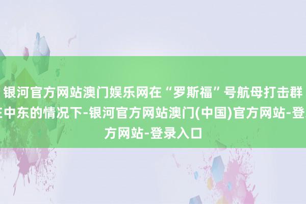 银河官方网站澳门娱乐网在“罗斯福”号航母打击群部署在中东的情况下-银河官方网站澳门(中国)官方网站-登录入口