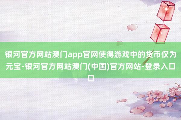 银河官方网站澳门app官网使得游戏中的货币仅为元宝-银河官方网站澳门(中国)官方网站-登录入口