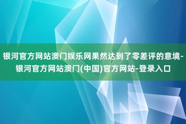 银河官方网站澳门娱乐网果然达到了零差评的意境-银河官方网站澳门(中国)官方网站-登录入口