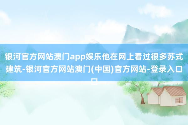 银河官方网站澳门app娱乐他在网上看过很多苏式建筑-银河官方网站澳门(中国)官方网站-登录入口