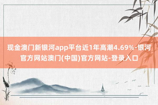 现金澳门新银河app平台近1年高潮4.69%-银河官方网站澳门(中国)官方网站-登录入口