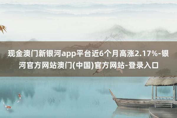 现金澳门新银河app平台近6个月高涨2.17%-银河官方网站澳门(中国)官方网站-登录入口