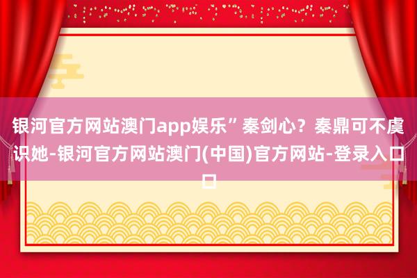 银河官方网站澳门app娱乐”秦剑心？秦鼎可不虞识她-银河官方网站澳门(中国)官方网站-登录入口