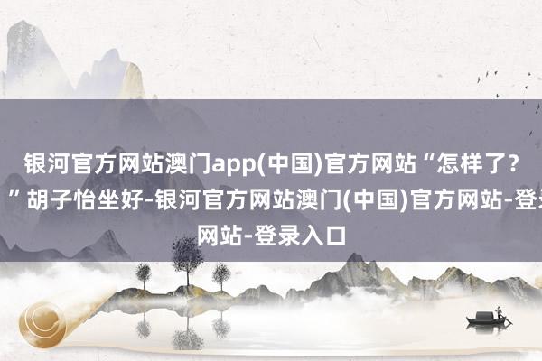 银河官方网站澳门app(中国)官方网站“怎样了？林叔？”胡子怡坐好-银河官方网站澳门(中国)官方网站-登录入口