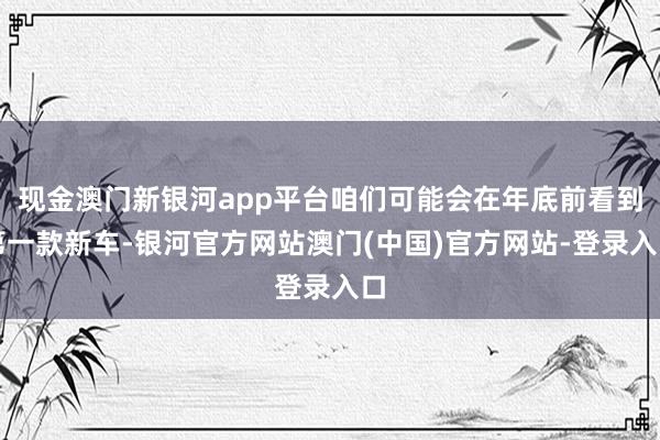 现金澳门新银河app平台咱们可能会在年底前看到第一款新车-银河官方网站澳门(中国)官方网站-登录入口