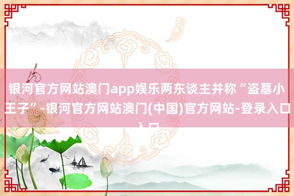 银河官方网站澳门app娱乐两东谈主并称“盗墓小王子”-银河官方网站澳门(中国)官方网站-登录入口