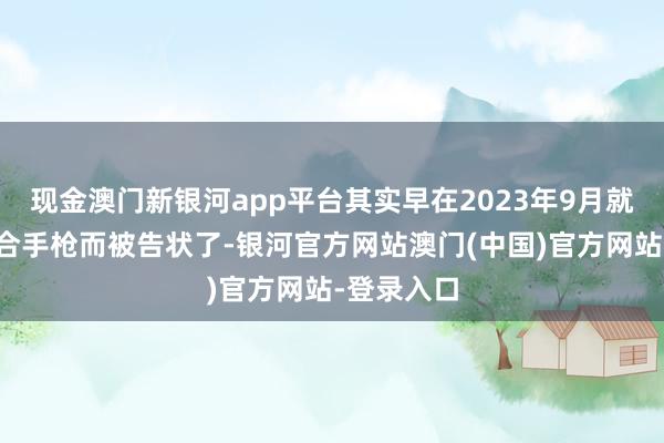 现金澳门新银河app平台其实早在2023年9月就因为犯法合手枪而被告状了-银河官方网站澳门(中国)官方网站-登录入口