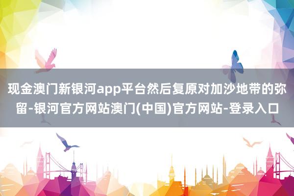 现金澳门新银河app平台然后复原对加沙地带的弥留-银河官方网站澳门(中国)官方网站-登录入口