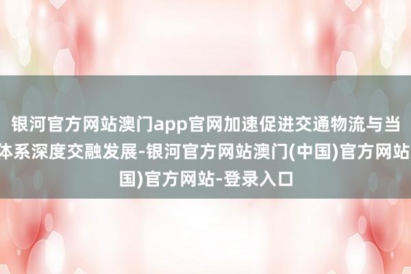 银河官方网站澳门app官网加速促进交通物流与当代化产业体系深度交融发展-银河官方网站澳门(中国)官方网站-登录入口