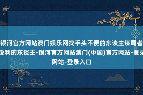 银河官方网站澳门娱乐网找手头不便的东谈主谋局者是最锐利的东谈主-银河官方网站澳门(中国)官方网站-登录入口