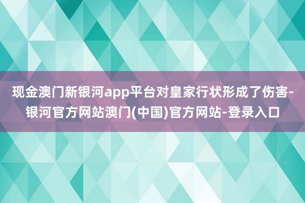 现金澳门新银河app平台对皇家行状形成了伤害-银河官方网站澳门(中国)官方网站-登录入口