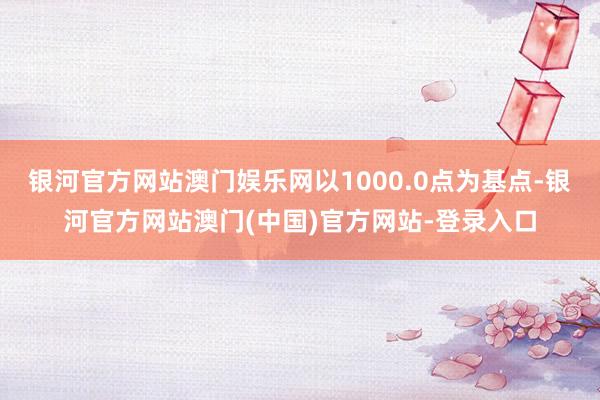 银河官方网站澳门娱乐网以1000.0点为基点-银河官方网站澳门(中国)官方网站-登录入口