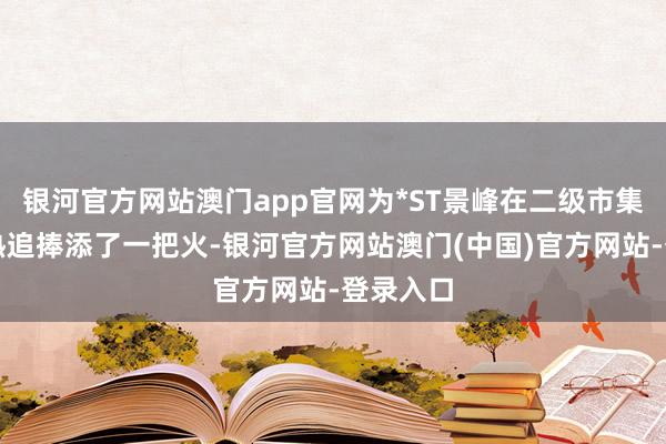 银河官方网站澳门app官网为*ST景峰在二级市集遭到狂热追捧添了一把火-银河官方网站澳门(中国)官方网站-登录入口