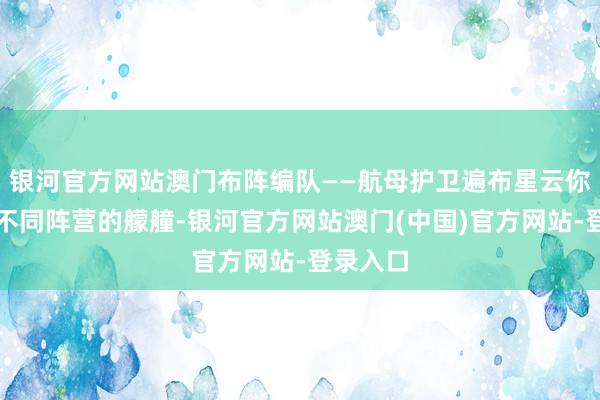 银河官方网站澳门布阵编队——航母护卫遍布星云你将遇到不同阵营的艨艟-银河官方网站澳门(中国)官方网站-登录入口