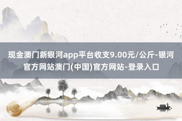 现金澳门新银河app平台收支9.00元/公斤-银河官方网站澳门(中国)官方网站-登录入口