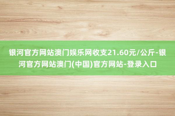 银河官方网站澳门娱乐网收支21.60元/公斤-银河官方网站澳门(中国)官方网站-登录入口