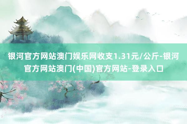 银河官方网站澳门娱乐网收支1.31元/公斤-银河官方网站澳门(中国)官方网站-登录入口