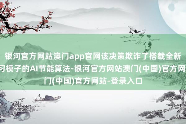 银河官方网站澳门app官网该决策欺诈了搭载全新大数据预学习模子的AI节能算法-银河官方网站澳门(中国)官方网站-登录入口