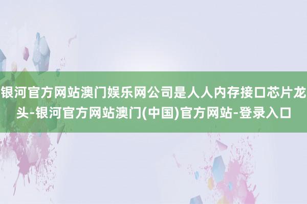 银河官方网站澳门娱乐网公司是人人内存接口芯片龙头-银河官方网站澳门(中国)官方网站-登录入口