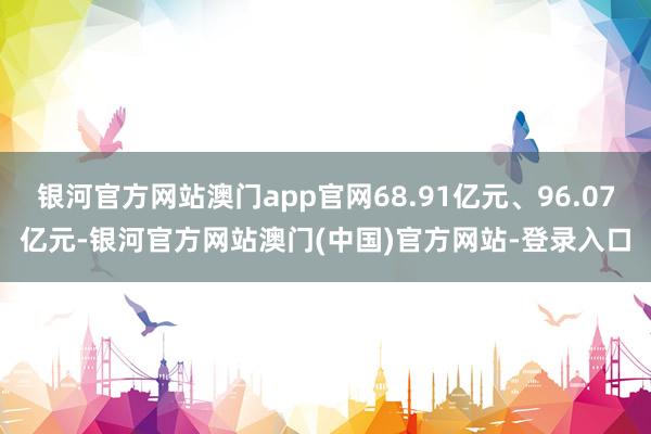 银河官方网站澳门app官网68.91亿元、96.07亿元-银河官方网站澳门(中国)官方网站-登录入口