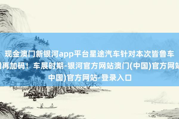 现金澳门新银河app平台星途汽车针对本次皆鲁车展厂家福利再加码！车展时期-银河官方网站澳门(中国)官方网站-登录入口