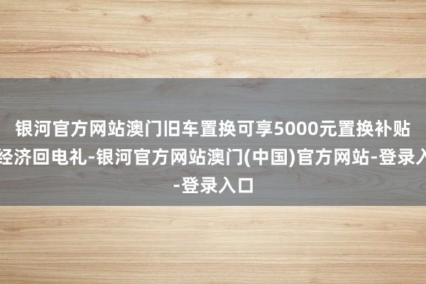 银河官方网站澳门旧车置换可享5000元置换补贴；经济回电礼-银河官方网站澳门(中国)官方网站-登录入口