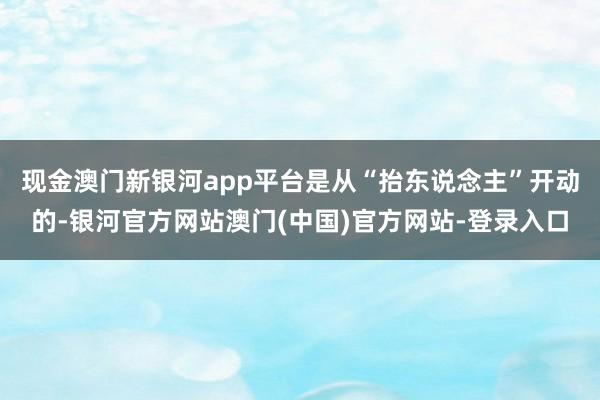 现金澳门新银河app平台是从“抬东说念主”开动的-银河官方网站澳门(中国)官方网站-登录入口