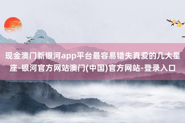 现金澳门新银河app平台最容易错失真爱的几大星座-银河官方网站澳门(中国)官方网站-登录入口