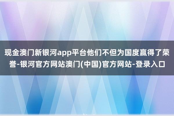 现金澳门新银河app平台他们不但为国度赢得了荣誉-银河官方网站澳门(中国)官方网站-登录入口