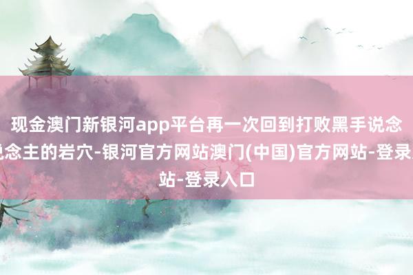 现金澳门新银河app平台再一次回到打败黑手说念东说念主的岩穴-银河官方网站澳门(中国)官方网站-登录入口