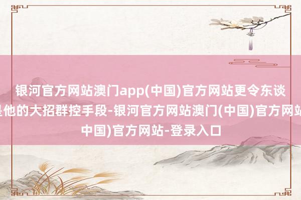 银河官方网站澳门app(中国)官方网站更令东谈主注标的是他的大招群控手段-银河官方网站澳门(中国)官方网站-登录入口