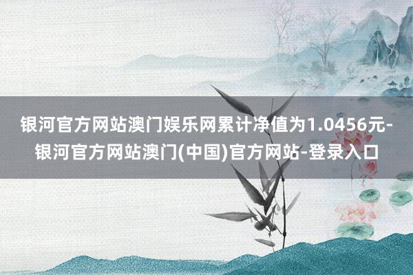 银河官方网站澳门娱乐网累计净值为1.0456元-银河官方网站澳门(中国)官方网站-登录入口