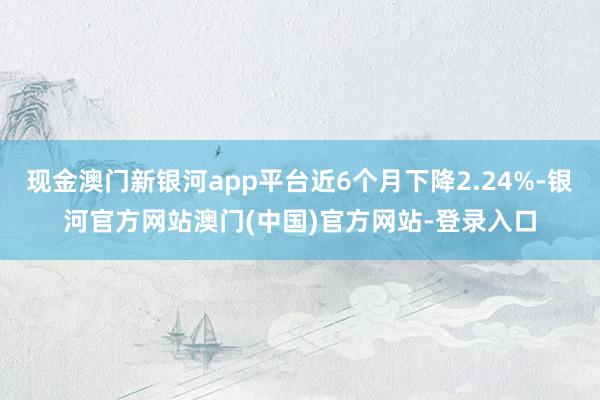 现金澳门新银河app平台近6个月下降2.24%-银河官方网站澳门(中国)官方网站-登录入口