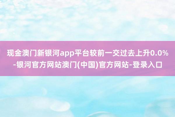 现金澳门新银河app平台较前一交过去上升0.0%-银河官方网站澳门(中国)官方网站-登录入口