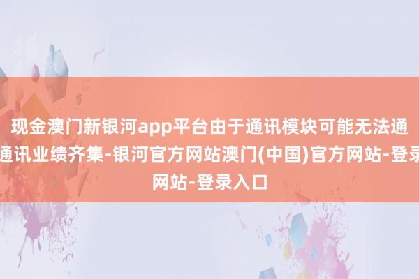 现金澳门新银河app平台由于通讯模块可能无法通顺到通讯业绩齐集-银河官方网站澳门(中国)官方网站-登录入口