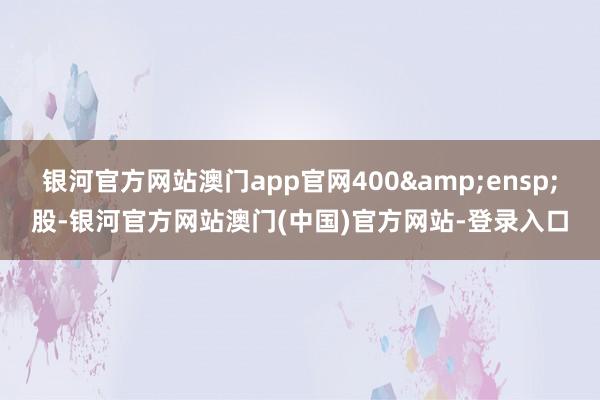 银河官方网站澳门app官网400&ensp;股-银河官方网站澳门(中国)官方网站-登录入口