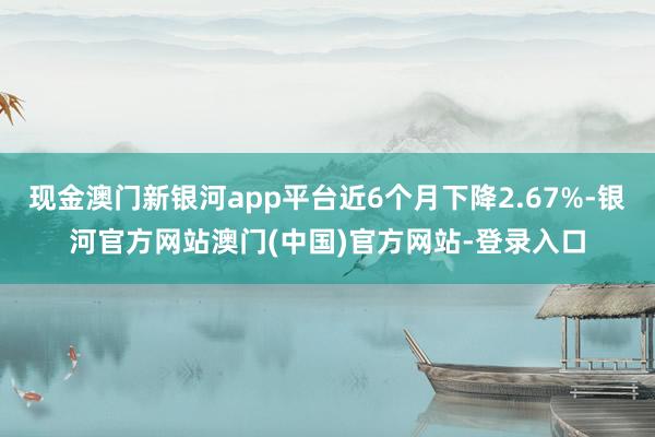 现金澳门新银河app平台近6个月下降2.67%-银河官方网站澳门(中国)官方网站-登录入口