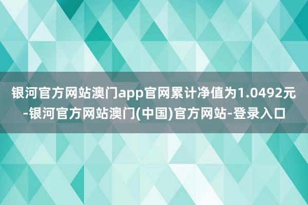 银河官方网站澳门app官网累计净值为1.0492元-银河官方网站澳门(中国)官方网站-登录入口