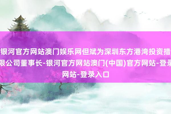 银河官方网站澳门娱乐网但斌为深圳东方港湾投资措置有限公司董事长-银河官方网站澳门(中国)官方网站-登录入口